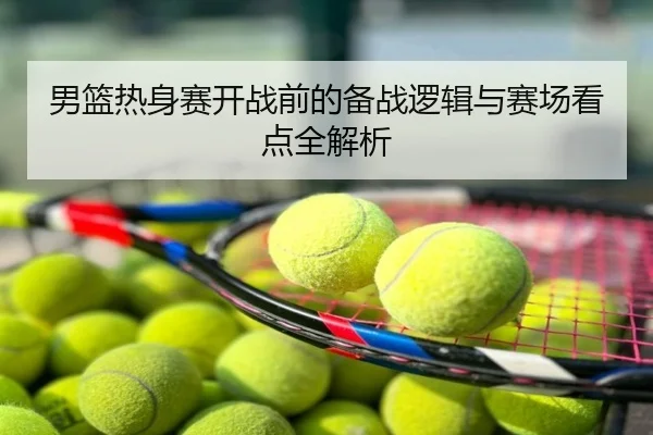 男篮热身赛开战前的备战逻辑与赛场看点全解析