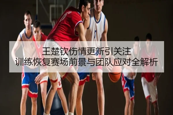 王楚钦伤情更新引关注 训练恢复赛场前景与团队应对全解析