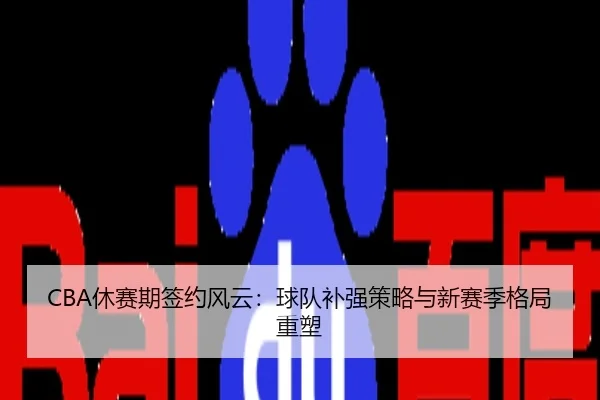 CBA休赛期签约风云：球队补强策略与新赛季格局重塑
