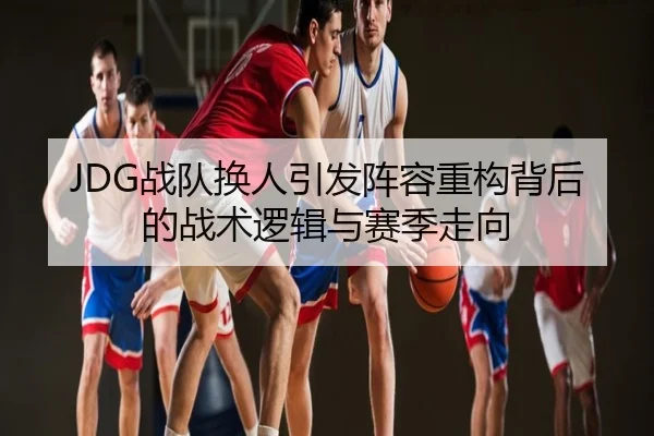 JDG战队换人引发阵容重构背后的战术逻辑与赛季走向