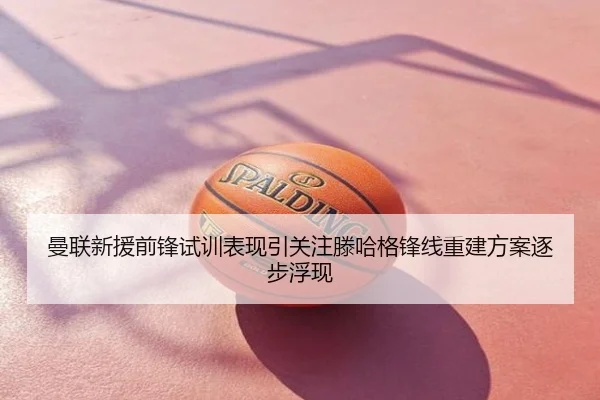 曼联新援前锋试训表现引关注滕哈格锋线重建方案逐步浮现