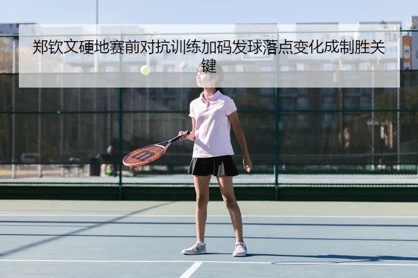 郑钦文硬地赛前对抗训练加码发球落点变化成制胜关键