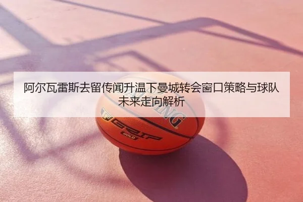 阿尔瓦雷斯去留传闻升温下曼城转会窗口策略与球队未来走向解析