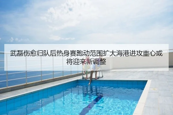 武磊伤愈归队后热身赛跑动范围扩大海港进攻重心或将迎来新调整