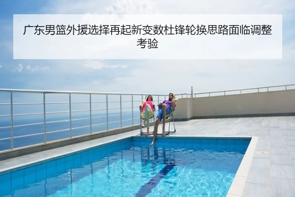 广东男篮外援选择再起新变数杜锋轮换思路面临调整考验