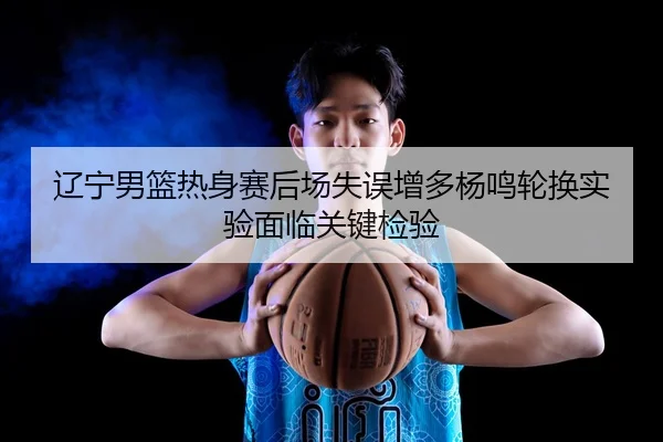 辽宁男篮热身赛后场失误增多杨鸣轮换实验面临关键检验