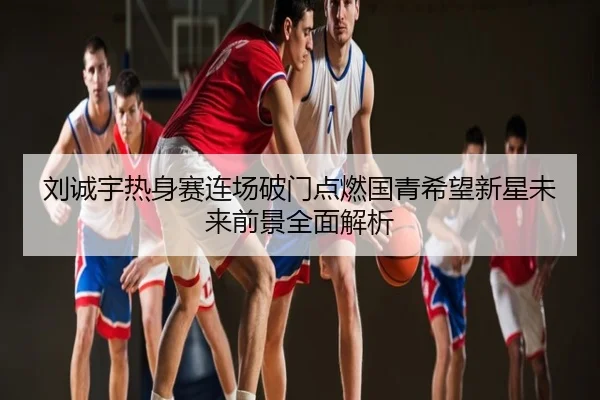 刘诚宇热身赛连场破门点燃国青希望新星未来前景全面解析