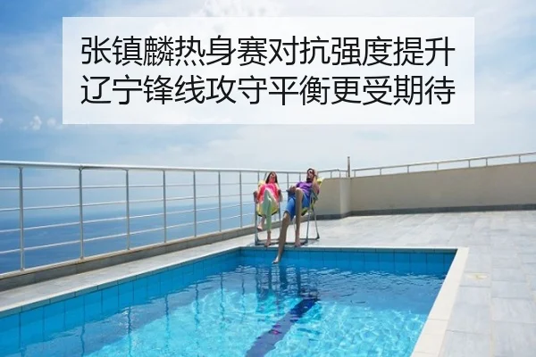 张镇麟热身赛对抗强度提升 辽宁锋线攻守平衡更受期待